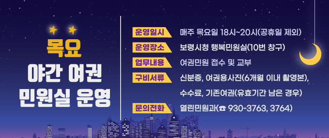 목요 야간 여권 민원실 운영 운영일시:매주 목요일 18시~20시(공휴일 제외) 운영장소:보령시청 행복민원실(10번 창구) 업무내용:여권민원 접수 및 교부 구비서류:신분증, 여권용사진(6개월 이내 촬영본), 수수료, 기본여권(유효기간 남은 경우) 문의전화:열린민원과(☎093-3763, 3764)