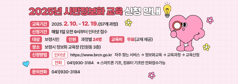 2025년 시민정보화 교육 신청 안내 -교육기간:2025. 2. 10.~12. 19.(57개 과정) -신청기간:매월 1일 오전 9시부터 인터넷 접수 -대상:보령시민 -인원:과정별 24명 - 교육비:무료(교재 제공) -장소:보령시 정보화 교육장(민원동 3층) -신청방법:(인터넷) https://www.brcn.go.kr 자주 찾는 서비스 → 정보화교육 → 교육과정 → 교육신청 (전화) 041)930-3184    ※ 스마트폰 기초, 컴퓨터 기초반 전화접수가능 -문의전화:041)930-3184