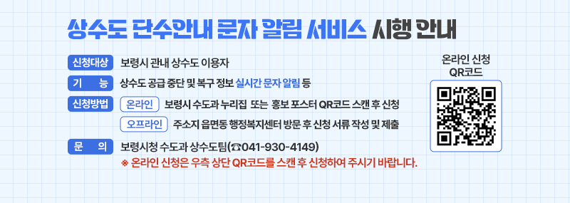 상수도 단수안내 문자 알림 서비스 시행 안내 -신청대상: 보령시 관내 상수도 이용자 -기    능: 상수도 공급 중단 및 복구 정보 실시간 문자 알림 등 -신청방법 (온라인) 보령시 수도과 누리집  또는  홍보 포스터 QR코드 스캔 후 신청 (오프라인) 주소지 읍면동 행정복지센터 방문 후 신청 서류 작성 및 제출 -문    의: 보령시청 수도과 상수도팀(☏041-930-4149) ※ 온라인 신청은 우측 상단 QR코드를 스캔 후 신청하여 주시기 바랍니다. [온라인 신청 QR코드 이미지]