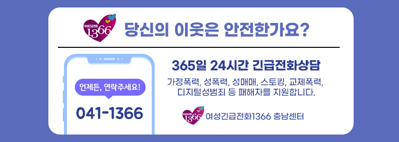당신의 이웃은 안전한가요?365일 24시간 긴급전화상담 가정폭력, 성폭력, 성매매, 스토킹, 교제폭력, 디지털성범죄 등 패해자를 지원합니다.언제든, 연락주세요!041-1366여성긴급전화1366 충남센터