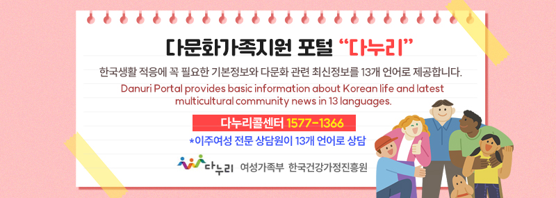 다문화가족지원 포털“다누리”한국생활 적응에 꼭 필요한 기본정보와 다문화 관련 최신정보를 13개 언어로 제공합니다.Danuri Portal provides basic information about Korean life and latest multicultural community news in 13 languages.다누리콜센터 1577-1366*이주여성 전문 상담원이 13개 언어로 상담