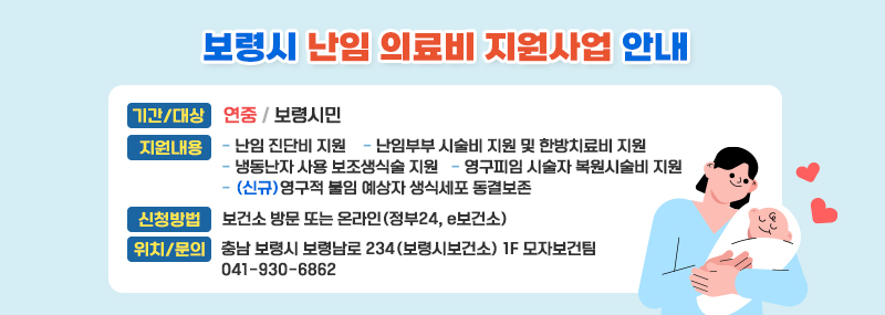 보령시 난임 의료비 지원사업 안내기간 연중 대상 보령시민내 용  - 난임 진단비 지원  - 난임부부 시술비 지원 및 한방치료비 지원  - 냉동난자 사용 보조생식술 지원  - 영구피임 시술자 복원시술비 지원  - (신규)영구적 불임 예상자 생식세포 동결보존신청방법 보건소 방문 또는 온라인(정부24, e보건소)위   치 충남 보령시 보령남로 234(보령시보건소) 1F 모자보건팀문의전화 보령시보건소 모자보건팀(041-930-6862)