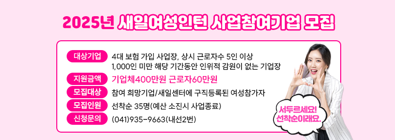 2025년도 새일여성인턴 사업참여기업 모집대상기업: 4대 보험 가입 사업장, 상시 근로자수 5인 이상 1,000인 미만 해당 기간동안 인위적 감원이 없는 기업장지원금액: 기업체400만원 근로자60만원모집대상: 참여 희망기업/새일센터에 구직등록된 여성참가자모집인원: 선착순 35명(예산 소진시 사업종료)신청문의: (041)935-9663(내선2번)