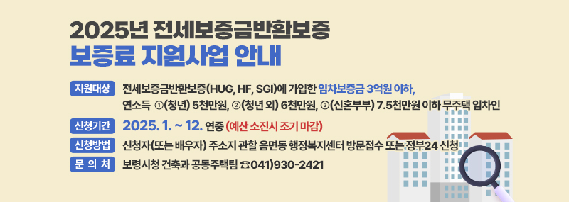 2025년 전세보증금반환보증 보증료 지원사업 안내 [지원대상] - 전세보증금반환보증(HUG, HF, SGI)에 가입한 임차보증금 3억원 이하, 연소득 ➊(청년) 5천만원, ➋(청년 외) 6천만원, ➌(신혼부부) 7.5천만원 이하 무주택 임차인 [신청기간] 2025. 1. ~ 12. 연중 (예산 소진시 조기 마감) [신청방법] 신청자(또는 배우자) 주소지 관할 읍면동 행정복지센터 방문접수 또는 정부24 신청 [문의처] 보령시청 건축과 공동주택팀 ☎041)930-2421