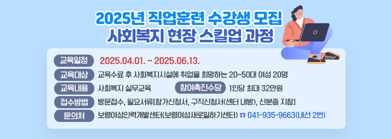 2025년 직업훈련 수강생 모집 사회복지 현장 스킬업 과정교육일정: 2025.04.01. ~ 2025.06.13.교육대상: 교육수료 후 사회복지시설에 취업을 희망하는 20~50대 여성 20명교육내용: 사회복지 실무교육참여촉진수당: 1인당 최대 32만원접수방법: 방문접수, 필요서류[참가신청서, 구직신청서(센터 내방), 신분증 지참]문의: 보령여성인력개발센터(보령여성새로일하기센터)041-935-9663(내선 2번)