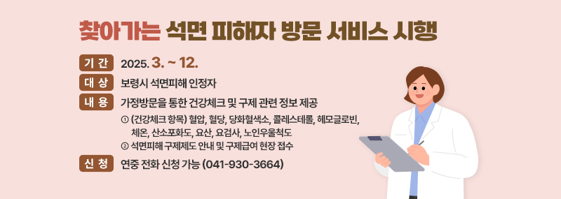 찾아가는 석면 피해자 방문 서비스 시행 -기간:2025. 3. ~ 12. -대상:보령시 석면피해 인정자 -내용:가정방문을 통한 건강체크 및 구제 관련 정보 제공 ①가정방문을 통한 건강체크 및 구제 관련 정보 제공 ②석면피해 구제제도 안내 및 구제급여 현장 접수 -신청연중 전화 신청 가능 (041-930-3664)