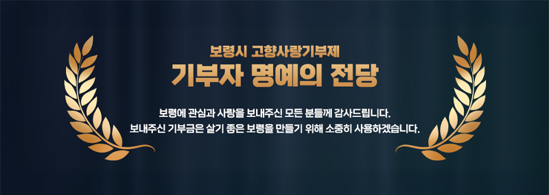 보령시 고향사랑기부제 기부자 명예의 전당 보령에 관심과 사랑을 보내주신 모든 분들께 감사드립니다. 보내주신 기부금은 살기 좋은 보령을 만들기 위해 소중히 사용하겠습니다.