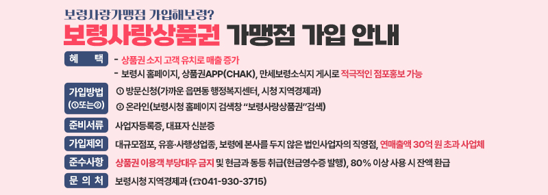 보령사랑가맹점 가입해보령? 보령사랑상품권 가맹점 가입 안내 -혜택: 상품권 소지 고객 유치로 매출 증가 보령시 홈페이지, 상품권app(chak), 만세보령소식지 게시로 적극적인 점포홍보 가능 -가입방법(①또는②):① 방문신청(가까운 읍면동 행정복지센터, 시청 지역경제과)② 온라인(보령시청 홈페이지 검색창 “보령사랑상품권”검색) -준비서류:사업자등록증, 대표자 신분증 -가입제외:대규모점포, 유흥·사행성업종, 보령에 본사를 두지 않은 법인사업자의 직영점, 연매출액 30억 원 초과 사업체 -준수사항:상품권 이용객 부당대우 금지 및 현금과 동등 취급(현금영수증 발행), 80% 이상 사용 시 잔액 환급 -문의처:보령시청 지역경제과 (☎041-930-3715)