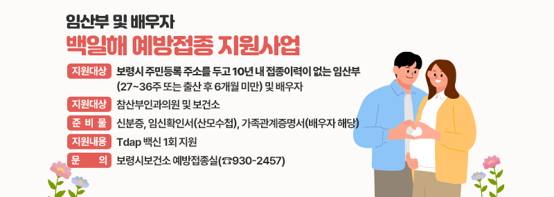 임산부 및 배우자 백일해 예방접종 지원사업 -지원대상: 보령시 주민등록 주소를 두고 10년 내 접종이력이 없는 임산부(27~36주 또는 출산 후 6개월 미만) 및 배우자 -접종장소: 참산부인과의원 및 보건소 -준비물: 신분증, 임신확인서(산모수첩), 가족관계증명서(배우자 해당) -지원내용: Tdap 백신 1회 지원 -문의: 보령시보건소 예방접종실(☎930-2457)