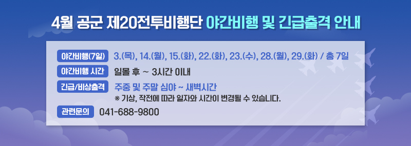 4월 공군 제20전투비행단 야간비행 및 긴급출격 안내 -야간비행일(7일) : 3.(목), 14.(월), 15.(화), 22.(화), 23.(수), 28.(월), 29.(화) / 총 7일 -야간비행시간:일몰 후 ∼ 3시간 이내 -긴급/비상출격:주중 및 주말 심야 ~ 새벽시간 ※ 기상, 작전에 따라 일자와 시간이 변경될 수 있습니다. -관련문의:041-688-9800