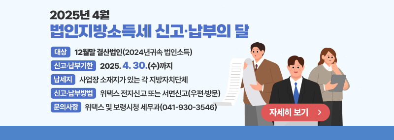 2025년 4월 법인지방소득세 신고납부의 달 -대상: 12월말 결산법인(2024년귀속 법인소득) -신고·납부기한: 2025. 4. 30.(수)까지 -납세지: 사업장 소재지가 있는 각 지방자치단체 -신고‧납부방법: 위택스 전자신고 또는 서면신고(우편‧방문) -문의사항: 위택스 및 보령시청 세무과(041-930-3546) 자세히보기>