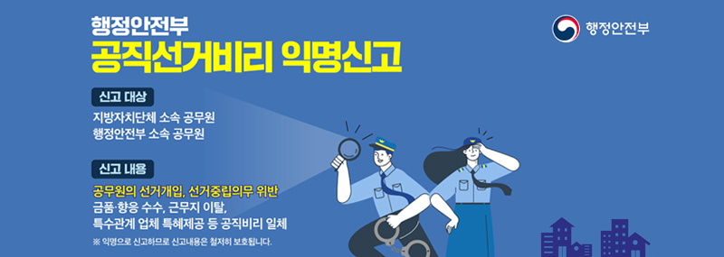 행정안전부 공직선거비리 익명신고 -신고 대상:지방자치단체 소속 공무원 행정안전부 소속 공무원 -신고 내용:공무원의 선거개입, 선거중립의무 위반 금품·향응 수수, 근무지 이탈, 특수관계 업체 특혜제공 등 공직비리 일체 ※익명으로 신고하므로 신고내용은 철저히 보호됩니다. (행정안전부)