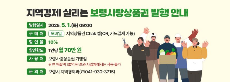 지역경제 살리는 보령사랑상품권 발행 안내 -발행일시:2025. 5. 1.(목) 09:00 -구매처:(모바일) 지역상품권 Chak 앱(QR, 카드결제 가능) -할인율:10% -할인한도:1인당 월 70만 원 -사용처:보령사랑상품권 가맹점 ※연 매출액 30억 원 초과 사업체 에서는 사용 불가 -문의처:보령시 지역경제과(☎041-930-3715)