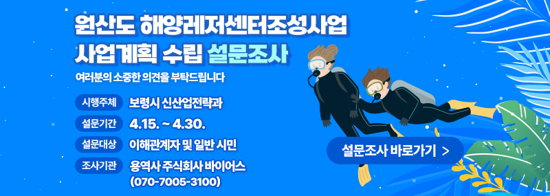 원산도 해양레저센터조성사업 사업계획 수립 설문조사 여러분의 소중한 의견을 부탁드립니다  -시행주체:보령시 신산업전략과 -설문기간:4.14. ~ 4.30. -설문대상:이해관계자 및 일반 시민 -조사기관:용역사 주식회사 바이어스(070-7005-3100) 설문조사 바로가기 >