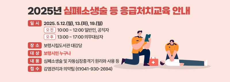 2025년 심폐소생술 등 응급처지교육 안내 -일시: 2025. 5.12.(월), 13.(화), 19.(월) [오 전] 10:00 ~ 12:00 일반인, 공직자 [오 후] 13:00 ~ 17:00 의무대상자 -장소: 보령시립도서관 대강당 -대상: 보령시민 누구나 -내용: 심폐소생술 및 자동심장충격기 원리와 사용 등 -접수: 감염관리과 의약팀 (☎041-930-2694)