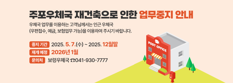 주포우체국 재건축으로 인한 업무중지 안내 우체국 업무를 이용하는 고객님께서는 인근 우체국(우편접수, 예금, 보험업무 가능)을 이용하여 주시기 바랍니다. -중지 기간:2025. 5. 7.(수) ~ 2025. 12월말 -재개 예정:2026년 1월 -문의처:보령우체국 ☎041-930-7777