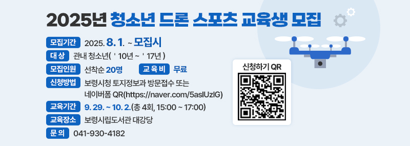 2025년 청소년 드론 스포츠 교육생 모집 -모집기간:2025. 8. 1. ~ 모집시 - 대상:관내 청소년(＇10년 ~＇17년 ) -모집인원:선착순 20명 -교육비:무료 -신청방법:보령시청 토지정보과 방문접수 또는 네이버폼 QR(https://naver.com/5aslUzlG) -교육기간:9. 29. ~ 10. 2.(총 4회, 15:00 ~ 17:00) -교육장소:보령시립도서관 대강당 -문의:041-930-4182 -신청하기 QR 이미지