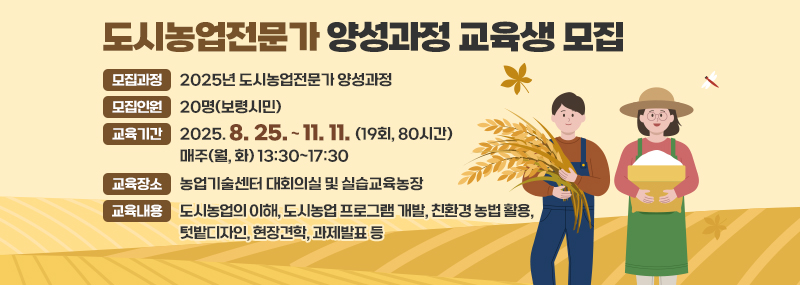 도시농업전문가 양성과정 교육생 모집 -모집과정: 2025년 도시농업전문가 양성과정 -모집인원: 20명(보령시민) -교육기간: 2025. 8. 25. ~ 11. 11. (19회, 80시간) / 매주(월, 화) 13:30~17:30 -교육장소: 농업기술센터 대회의실 및 실습교육농장 -교육내용: 도시농업의 이해, 도시농업 프로그램 개발, 친환경 농법 활용,텃밭디자인, 현장견학, 과제발표 등