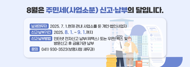 8월은 주민세(사업소분) 신고·납부의 달입니다. -납세의무자:2025. 7. 1.현재 관내 사업소를 둔 개인·법인사업자 -신고·납부기간: 2025. 8. 1. ~ 9. 1.까지 -신고·납부방법: 인터넷 전자신고 납부(위택스) 또는 우편, 팩스 및 방문신고 후 금융기관 납부 -문의: 041) 930-3523(보령시청 세무과)