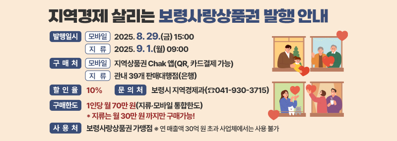 지역경제 살리는 보령사랑상품권 발행 안내 -발행일시:(모바일) 2025. 8. 29.(금) 15:00 (지  류) 2025. 9. 1.(월) 09:00 -구매처:모 바 일: 지역상품권 Chak 앱(QR, 카드결제 가능) 지    류: 관내 39개 판매대행점(은행) -할인율:10% -구매한도:1인당 월 70만 원(지류‧모바일 통합한도)  * 지류는 월 30만 원 까지만 구매가능! -사용처:보령사랑상품권 가맹점 ※ 연 매출액 30억 원 초과 사업체에서는 사용 불가 -문의처:보령시 지역경제과(☎041-930-3715)