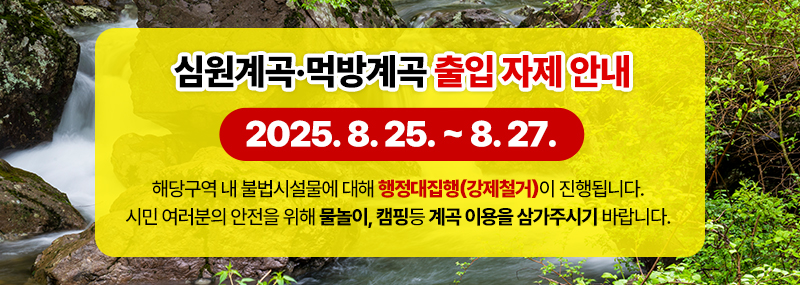 심원계곡·먹방계곡 출입 자제 안내 2025. 8. 25. ~ 8. 27. 해당구역 내 불법시설물에 대해 행정대집행(강제철거)이 진행됩니다. 시민 여러분의 안전을 위해 물놀이, 캠핑등 계곡 이용을 삼가주시기 바랍니다.