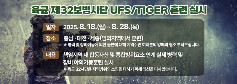육균 제32보병사단 UFS/TIGER 훈련 실시 -일자:2025. 8. 18.(월) ~ 8. 28.(목)  -장소:충남 · 대전 · 세종(임의지역에서 훈련) ※ 병력 및 장비이동에 의한 불편에 대해 지역주민 여러분의 양해와 협조 부탁드립니다. -내용:책임지역 내 합동자산 및 통합방위요소 연계 실제 병력 및 장비 야외기동훈련 실시 ※ 육군 32사단은 지역방위의 소임을 다하기 위해 최선을 다하겠습니다.
