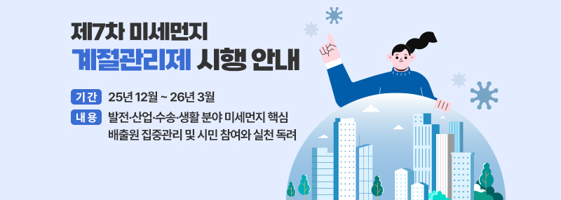 제7차 미세먼지 계절관리제 시행 안내 - 기간: 25년 12월 ~ 26년 3월  - 내용: 발전·산업·수송·생활 분야 미세먼지 핵심 배출원 집중관리 및 시민 참여와 실천 독려