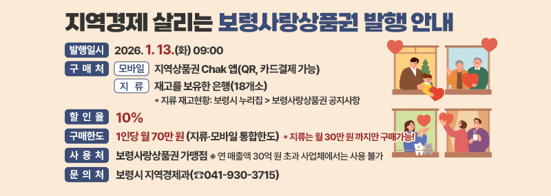 지역경제 살리는 보령사랑상품권 발행 안내 -발행일시:2026. 1. 13.(화) 09:00 -구매처:1. 모 바 일: 지역상품권 Chak 앱(QR, 카드결제 가능) 2.지    류: 재고를 보유한 은행(18개소)  * 지류 재고현황: 보령시 누리집>보령사랑상품권 공지사항 -할인율:10% -구매한도:1인당 월 70만 원(지류‧모바일 통합한도) * 지류는 월 30만 원 까지만 구매가능! -사용처:보령사랑상품권 가맹점 ※ 연 매출액 30억 원 초과 사업체에서는 사용 불가 -문의처:보령시 지역경제과(☎041-930-3715)