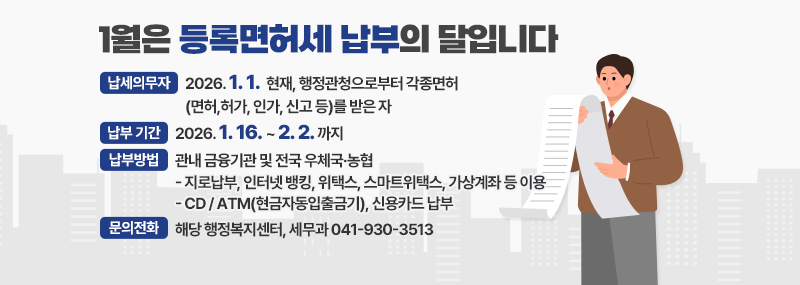 1월은 등록면허세 납부의 달입니다 -납세의무자:2026. 1. 1.  현재, 행정관청으로부터 각종면허 (면허,허가, 인가, 신고 등)를 받은 자  -납부 기간:2026. 1. 16. ~ 2. 2. 까지 -납부방법:관내 금융기관 및 전국 우체국·농협 [ 지로납부, 인터넷 뱅킹, 위택스, 스마트위택스, 가상계좌 등 이용 / CD / ATM(현금자동입출금기), 신용카드 납부] -문의전화:해당 행정복지센터, 세무과 041-930-3513